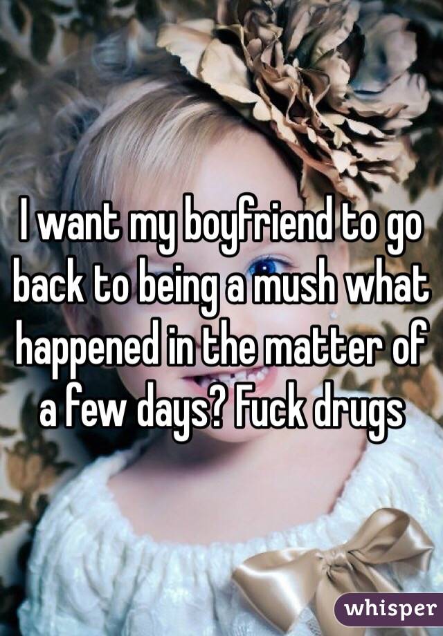 I want my boyfriend to go back to being a mush what happened in the matter of a few days? Fuck drugs