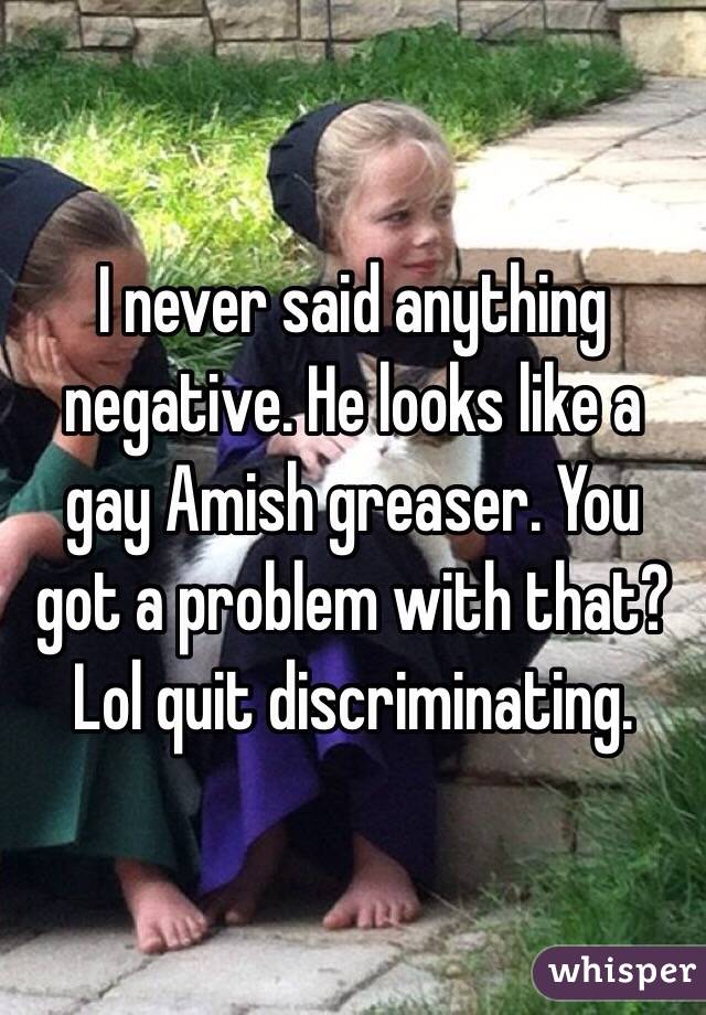 I never said anything negative. He looks like a gay Amish greaser. You got a problem with that? Lol quit discriminating. 