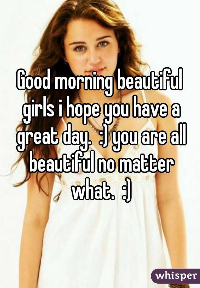 Good morning beautiful girls i hope you have a great day.  :) you are all beautiful no matter what.  :)