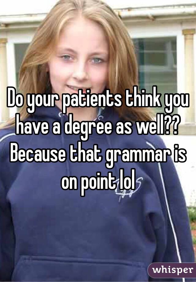 Do your patients think you have a degree as well?? Because that grammar is on point lol