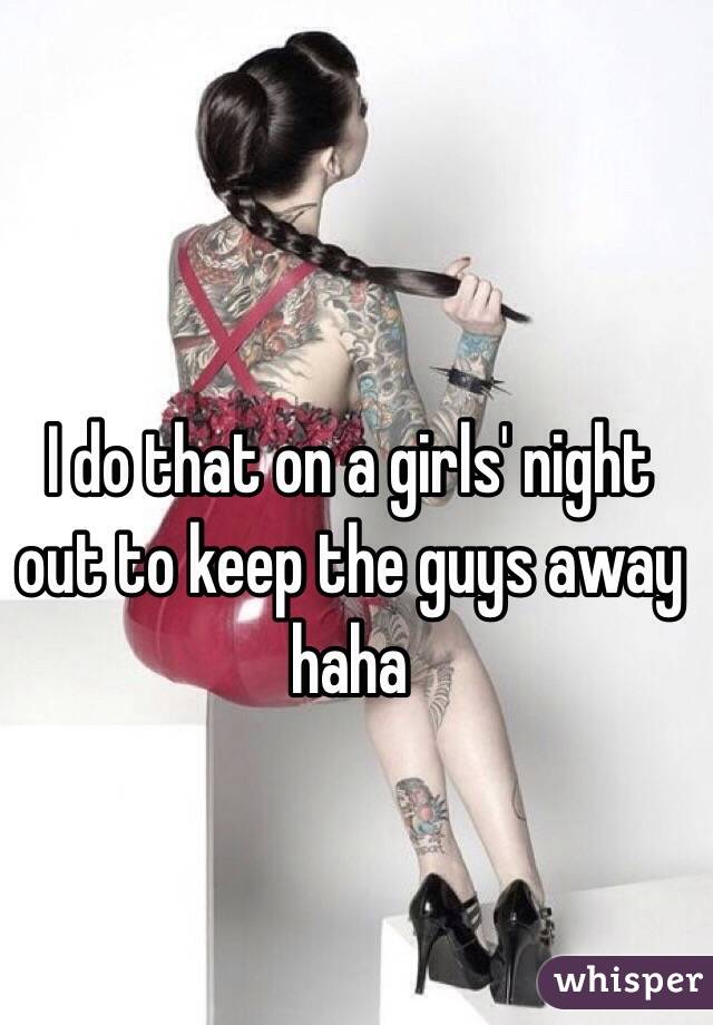 I do that on a girls' night out to keep the guys away haha