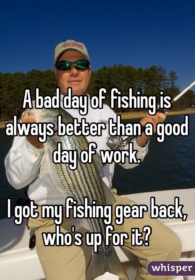 A bad day of fishing is always better than a good day of work.

I got my fishing gear back, who's up for it?