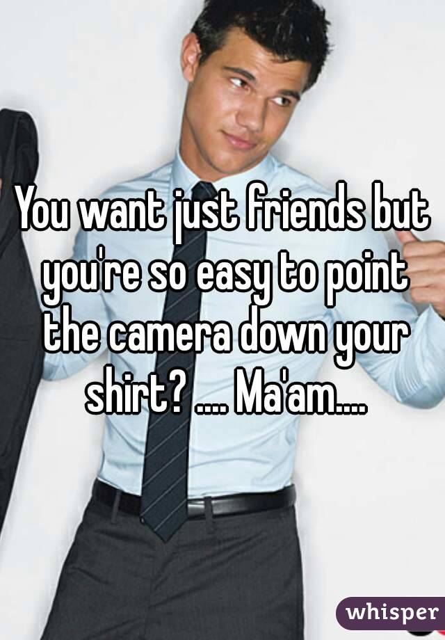 You want just friends but you're so easy to point the camera down your shirt? .... Ma'am....