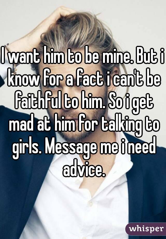 I want him to be mine. But i know for a fact i can't be faithful to him. So i get mad at him for talking to girls. Message me i need advice.
