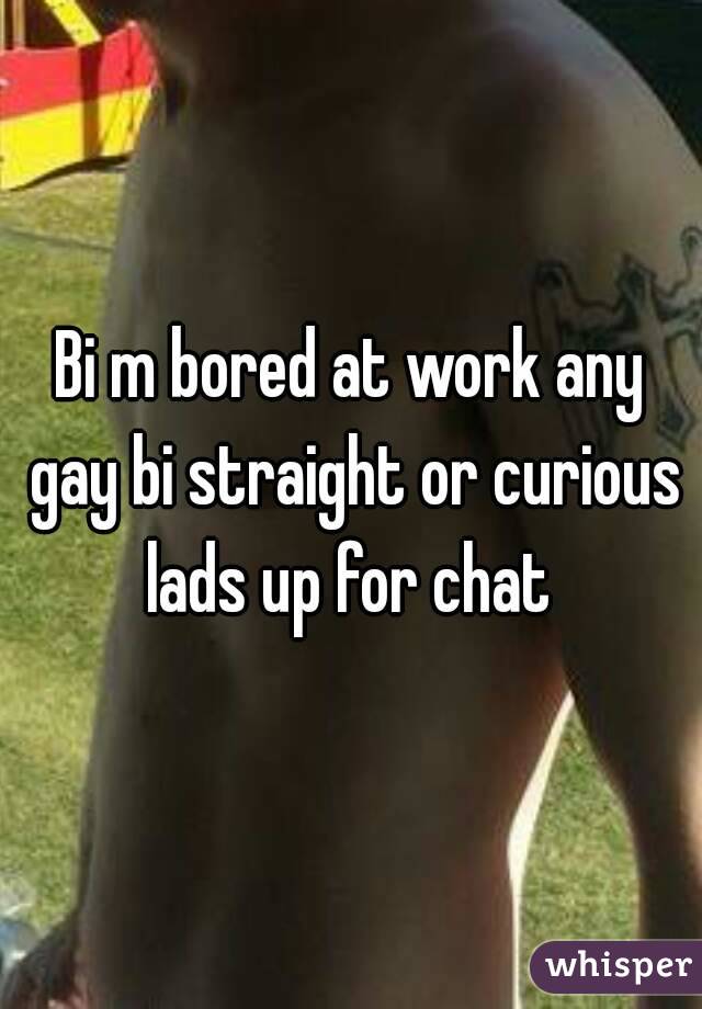 Bi m bored at work any gay bi straight or curious lads up for chat 