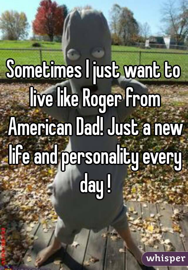 Sometimes I just want to live like Roger from American Dad! Just a new life and personality every day !