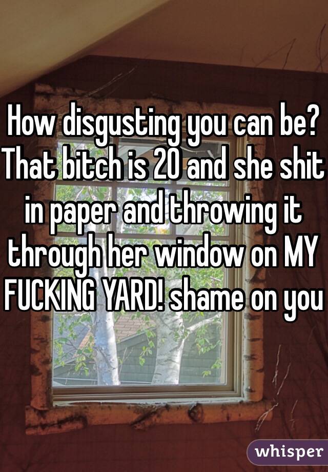 How disgusting you can be? That bitch is 20 and she shit in paper and throwing it through her window on MY FUCKING YARD! shame on you
