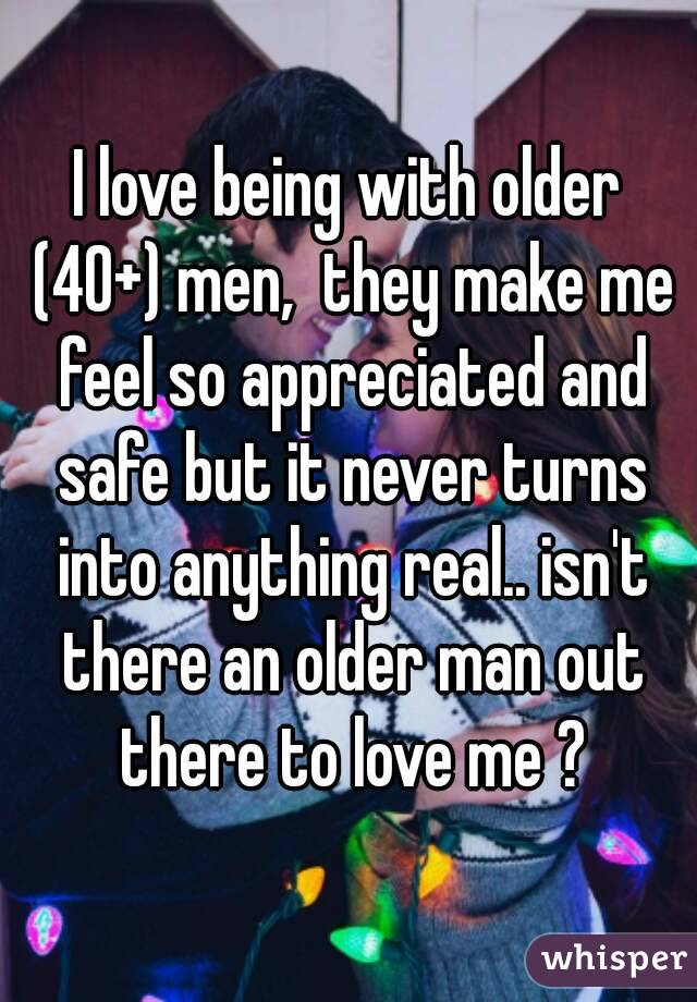 I love being with older (40+) men,  they make me feel so appreciated and safe but it never turns into anything real.. isn't there an older man out there to love me ?