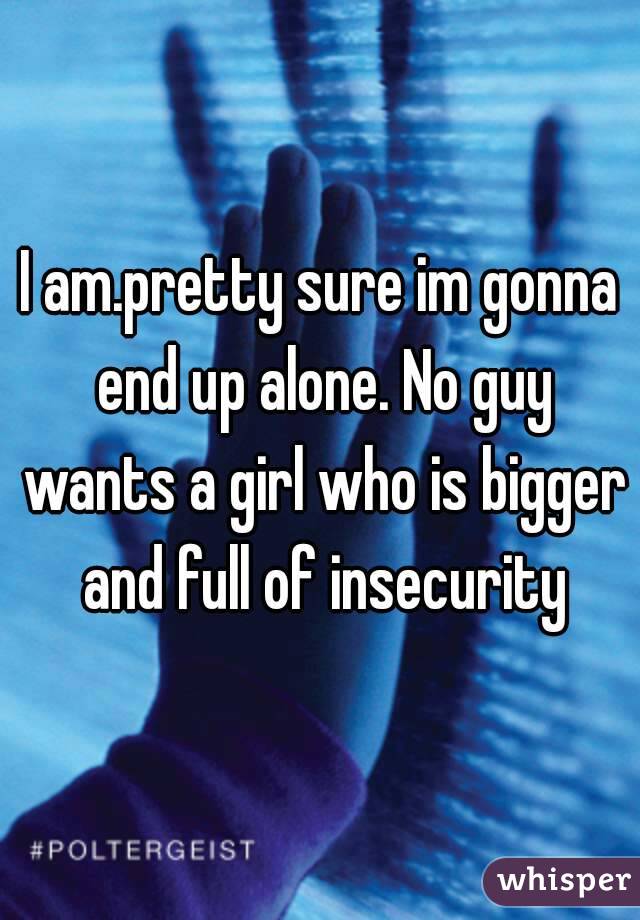 I am.pretty sure im gonna end up alone. No guy wants a girl who is bigger and full of insecurity
