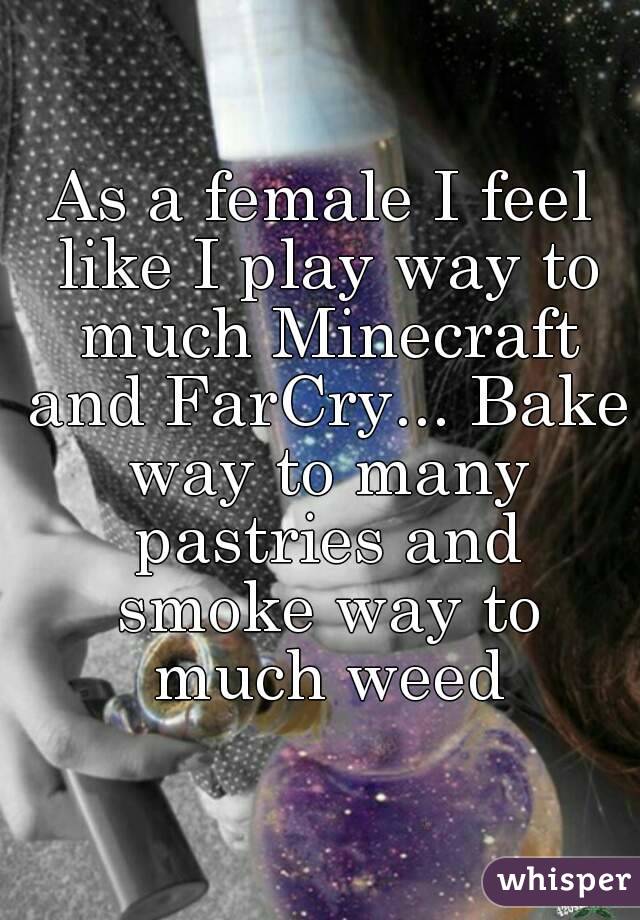 As a female I feel like I play way to much Minecraft and FarCry... Bake way to many pastries and smoke way to much weed