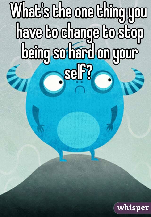 What's the one thing you have to change to stop being so hard on your self? 