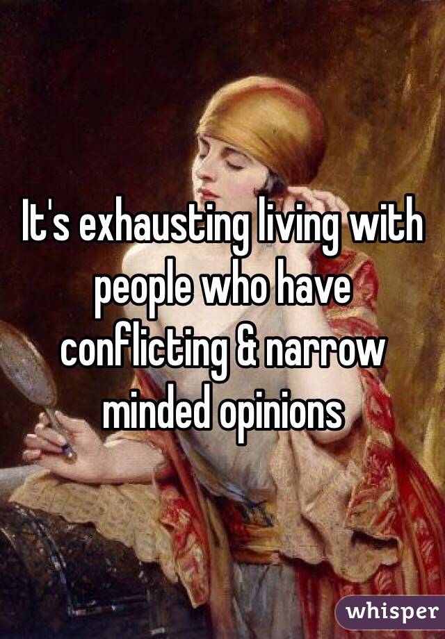 It's exhausting living with people who have conflicting & narrow minded opinions 