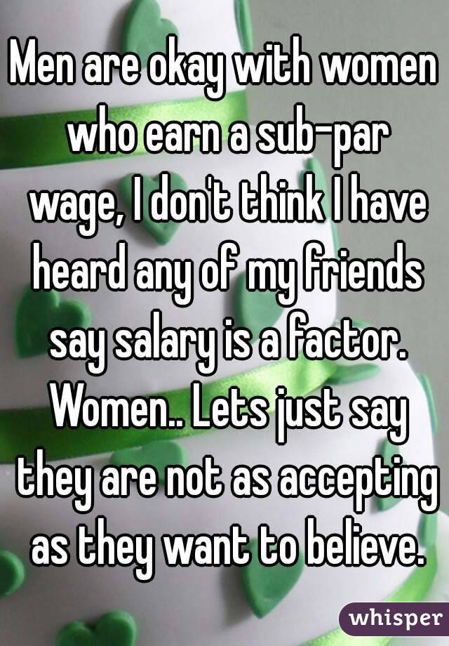 Men are okay with women who earn a sub-par wage, I don't think I have heard any of my friends say salary is a factor. Women.. Lets just say they are not as accepting as they want to believe.