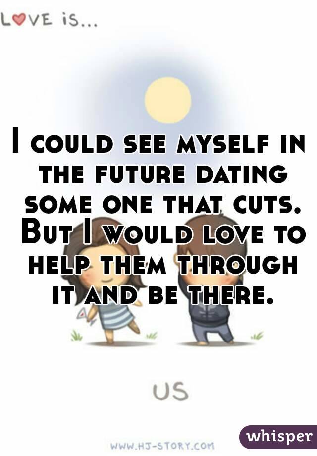 I could see myself in the future dating some one that cuts. But I would love to help them through it and be there.
