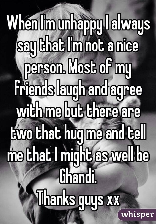 When I'm unhappy I always say that I'm not a nice person. Most of my friends laugh and agree with me but there are two that hug me and tell me that I might as well be Ghandi.
Thanks guys xx
