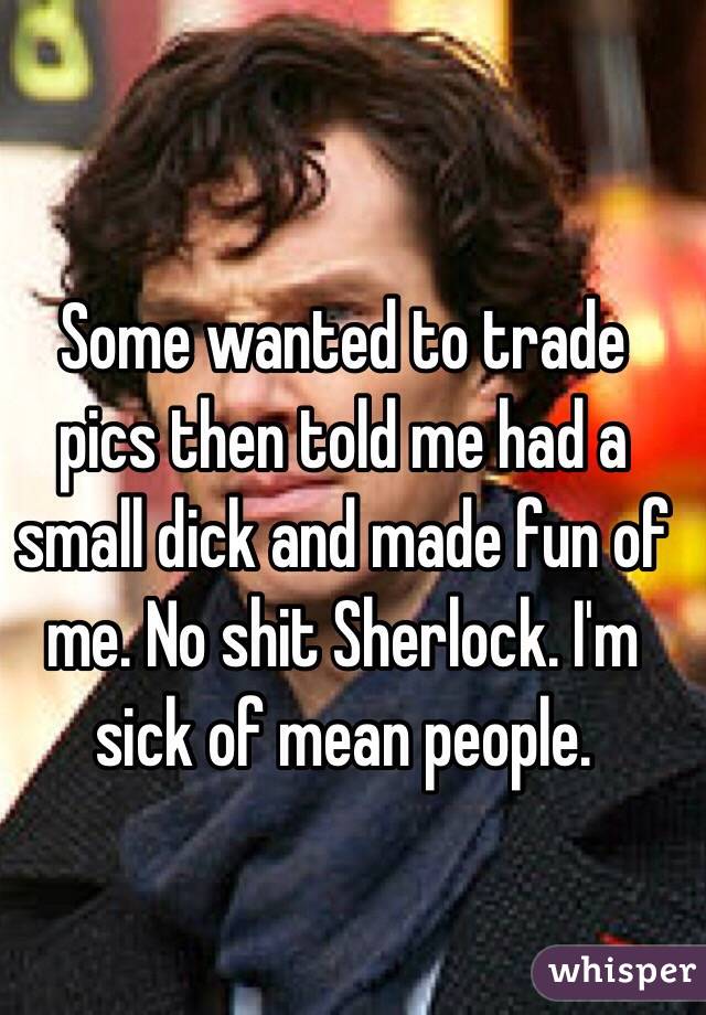 Some wanted to trade pics then told me had a small dick and made fun of me. No shit Sherlock. I'm sick of mean people. 