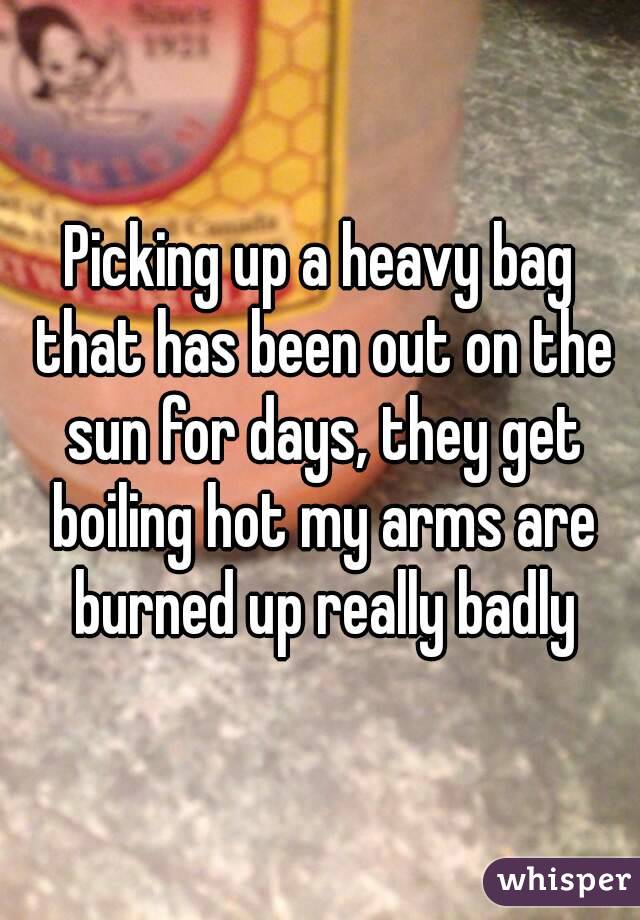 Picking up a heavy bag that has been out on the sun for days, they get boiling hot my arms are burned up really badly