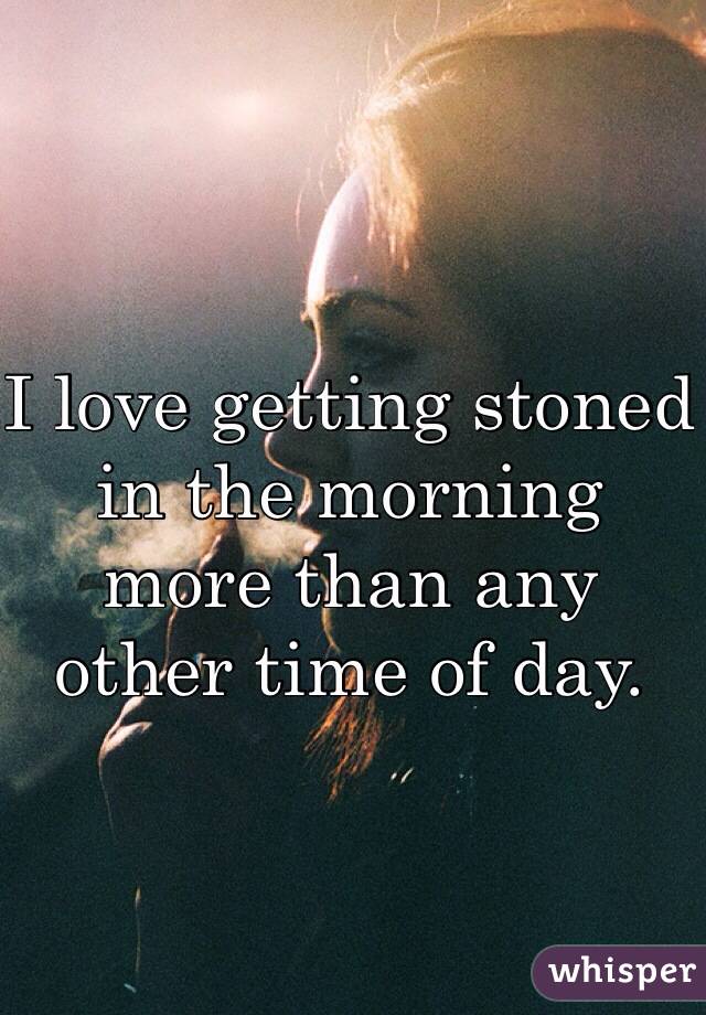 I love getting stoned in the morning more than any other time of day. 