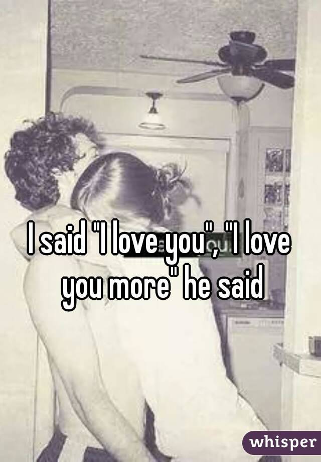 

I said "I love you", "I love you more" he said
