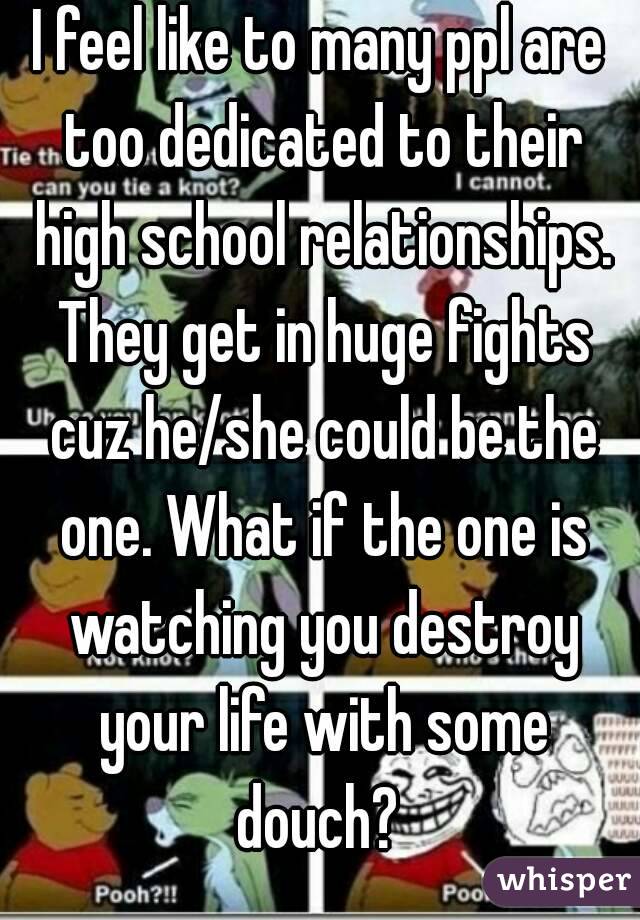 I feel like to many ppl are too dedicated to their high school relationships. They get in huge fights cuz he/she could be the one. What if the one is watching you destroy your life with some douch? 