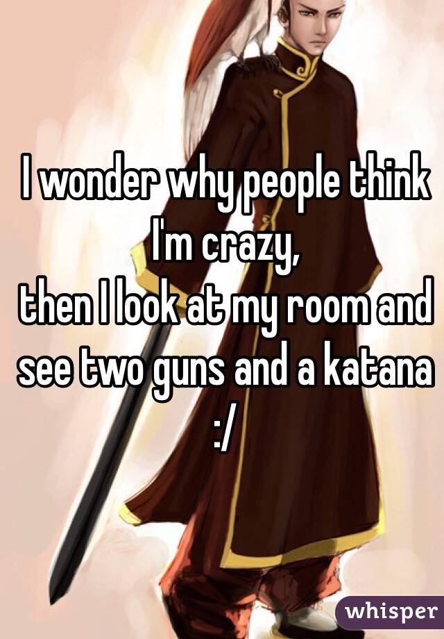 I wonder why people think I'm crazy, 
then I look at my room and see two guns and a katana 
:/