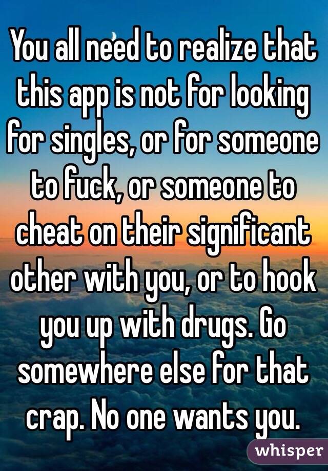 You all need to realize that this app is not for looking for singles, or for someone to fuck, or someone to cheat on their significant other with you, or to hook you up with drugs. Go somewhere else for that crap. No one wants you.
