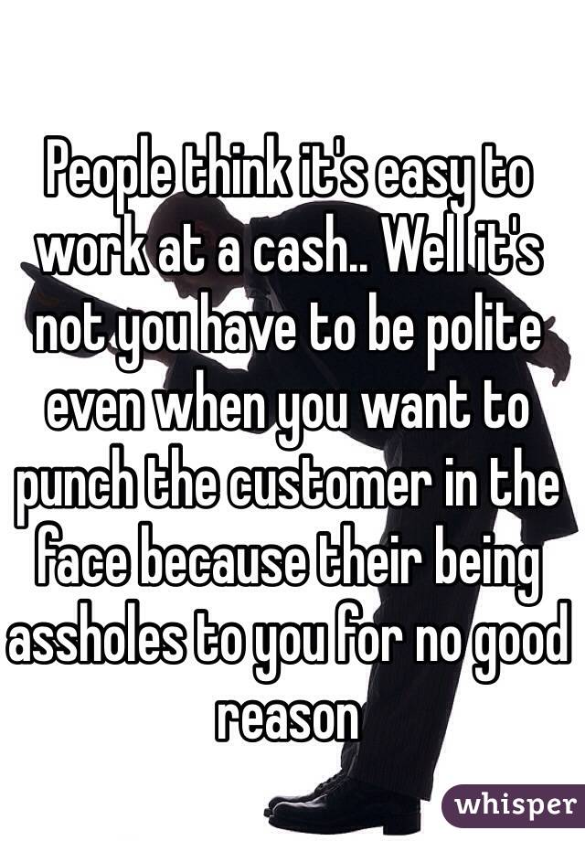 People think it's easy to work at a cash.. Well it's not you have to be polite even when you want to punch the customer in the face because their being assholes to you for no good reason 
