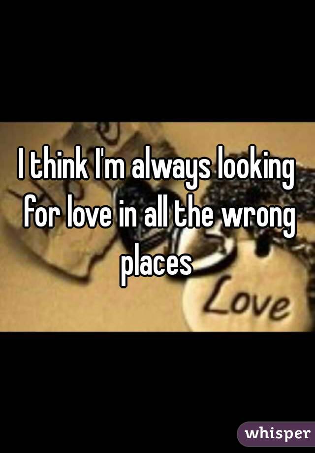 I think I'm always looking for love in all the wrong places 