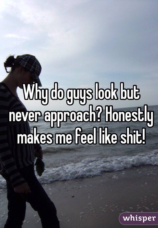 Why do guys look but never approach? Honestly makes me feel like shit!