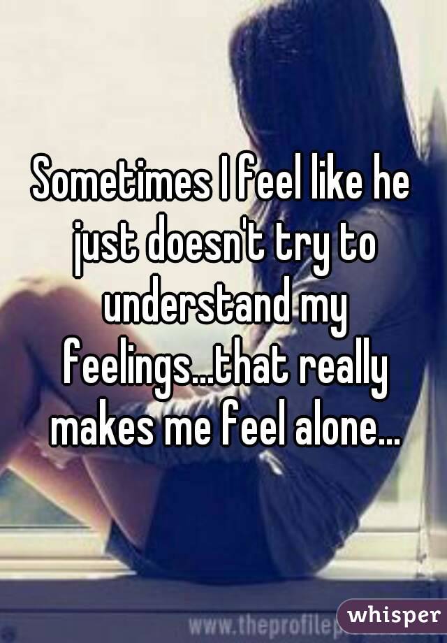 Sometimes I feel like he just doesn't try to understand my feelings...that really makes me feel alone...