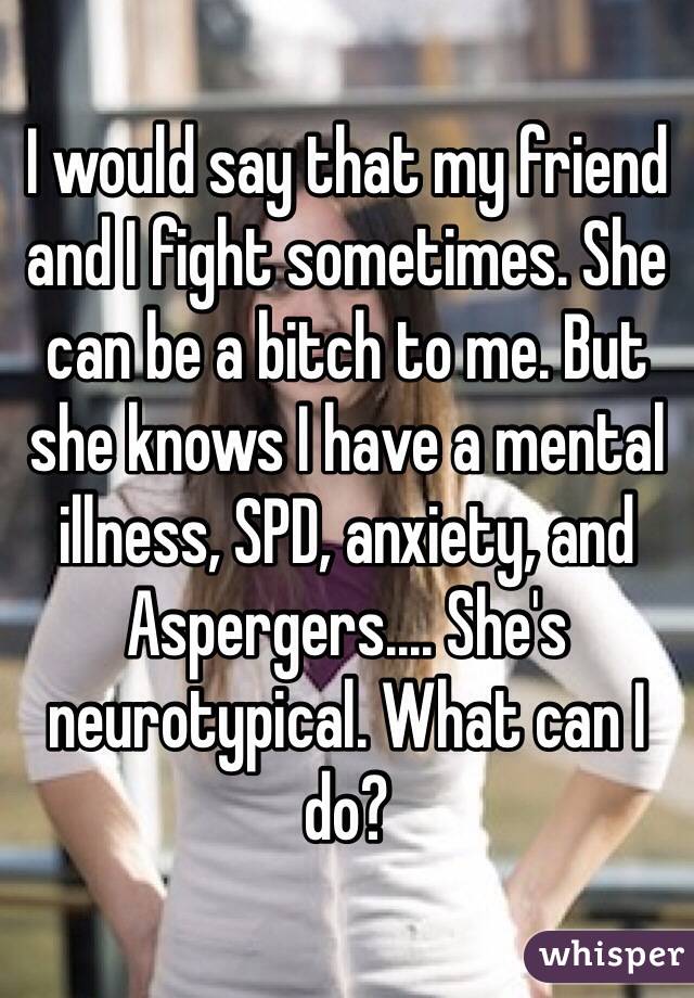 I would say that my friend and I fight sometimes. She can be a bitch to me. But she knows I have a mental illness, SPD, anxiety, and Aspergers.... She's neurotypical. What can I do?
