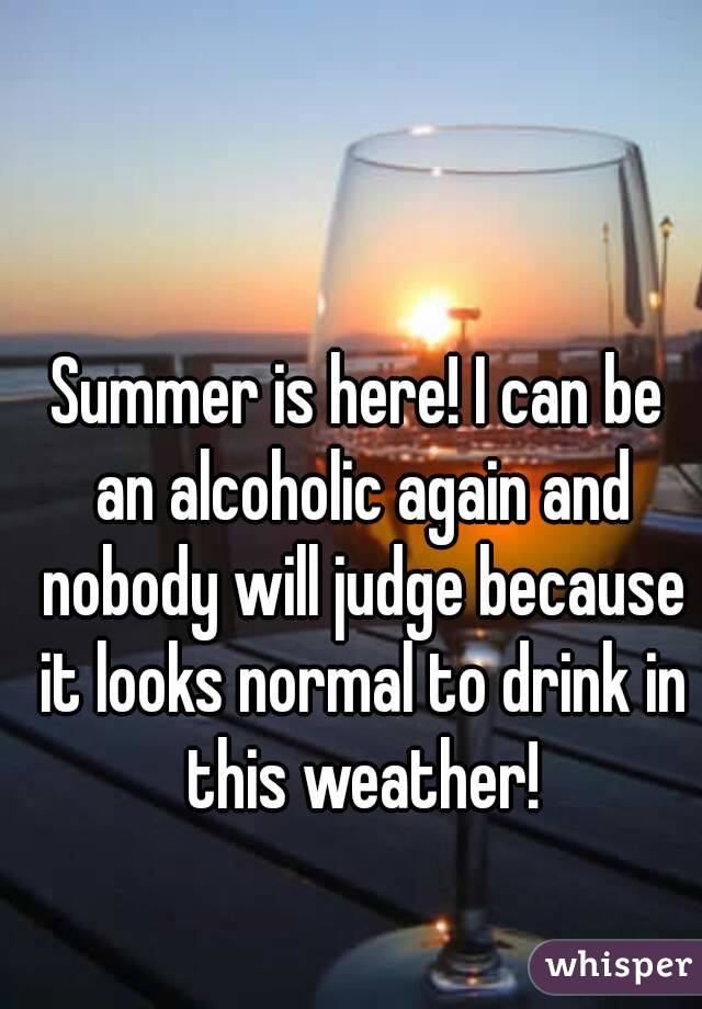 Summer is here! I can be an alcoholic again and nobody will judge because it looks normal to drink in this weather!