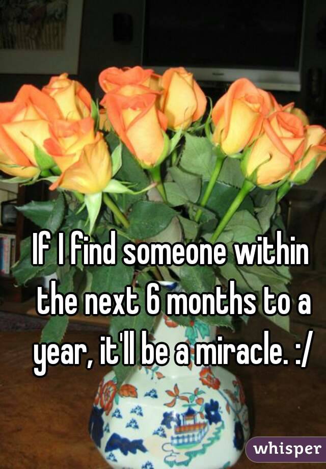 If I find someone within the next 6 months to a year, it'll be a miracle. :/