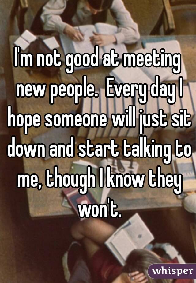 I'm not good at meeting new people.  Every day I hope someone will just sit down and start talking to me, though I know they won't.