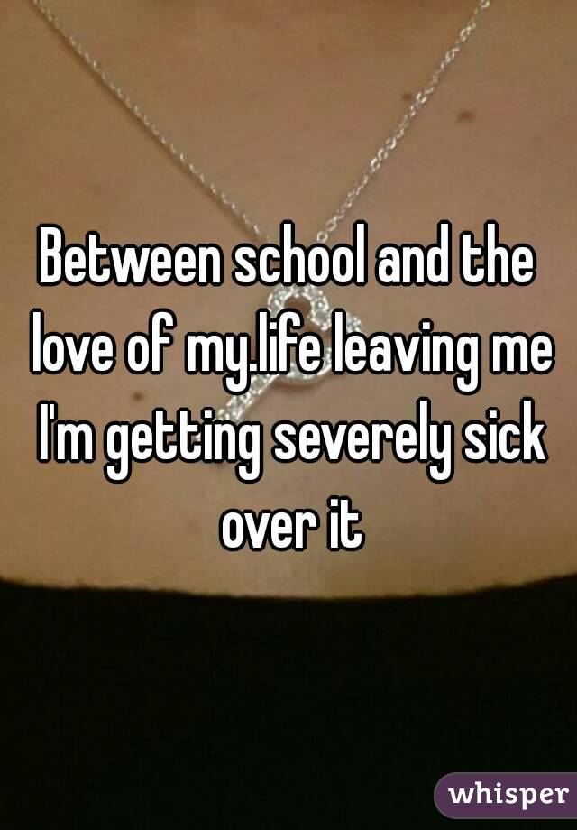 Between school and the love of my.life leaving me I'm getting severely sick over it