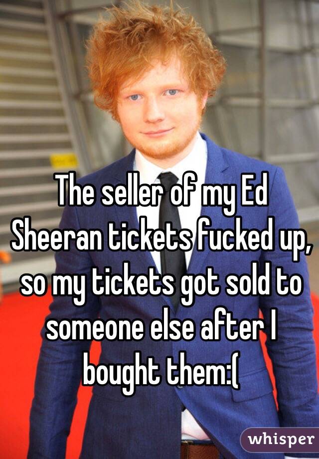 The seller of my Ed Sheeran tickets fucked up, so my tickets got sold to someone else after I bought them:(