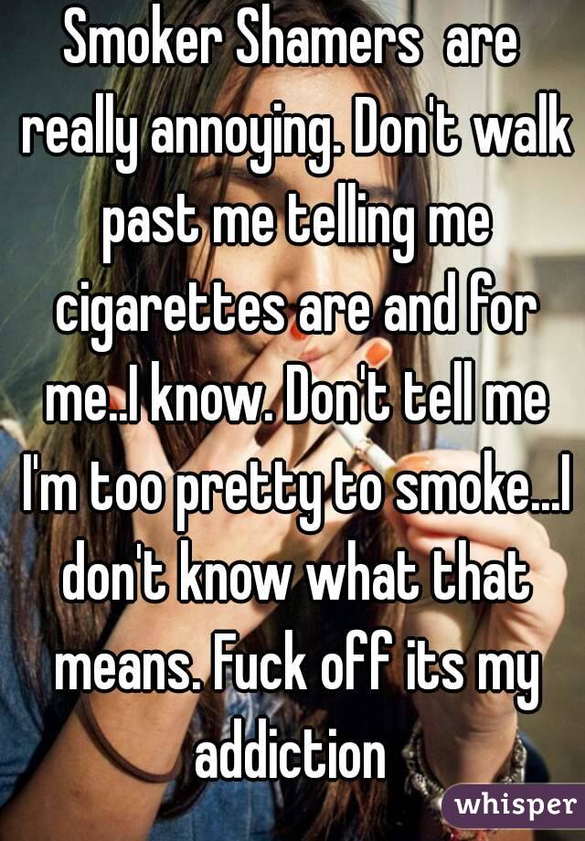 Smoker Shamers  are really annoying. Don't walk past me telling me cigarettes are and for me..I know. Don't tell me I'm too pretty to smoke...I don't know what that means. Fuck off its my addiction 