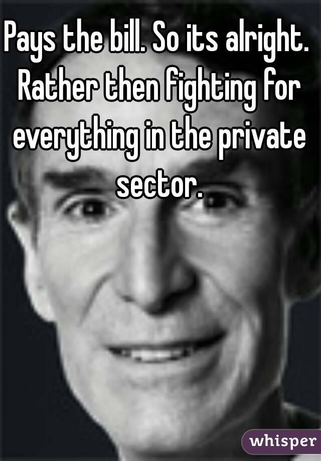 Pays the bill. So its alright. Rather then fighting for everything in the private sector.
