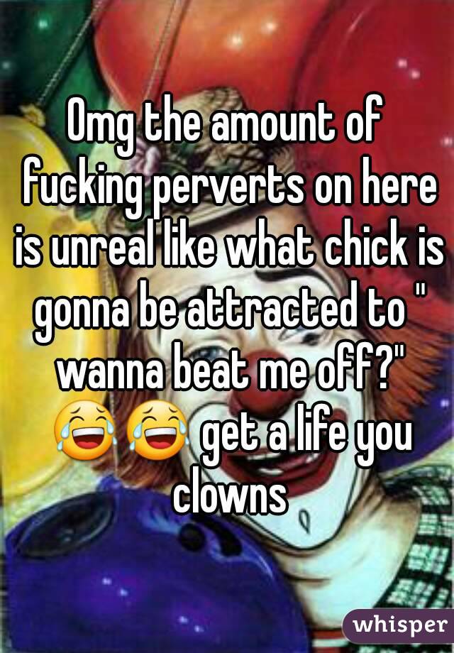 Omg the amount of fucking perverts on here is unreal like what chick is gonna be attracted to " wanna beat me off?" 😂😂 get a life you clowns