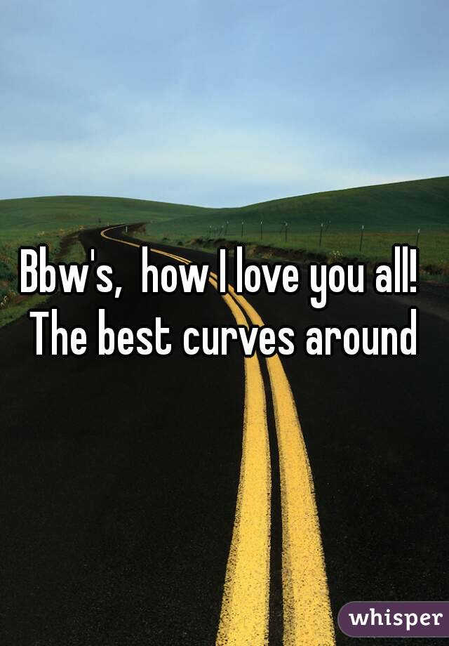 Bbw's,  how I love you all!  The best curves around 