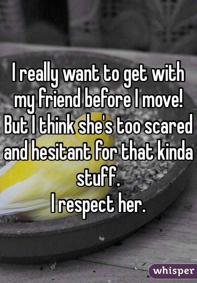 I really want to get with my friend before I move!
But I think she's too scared and hesitant for that kinda stuff.
I respect her.