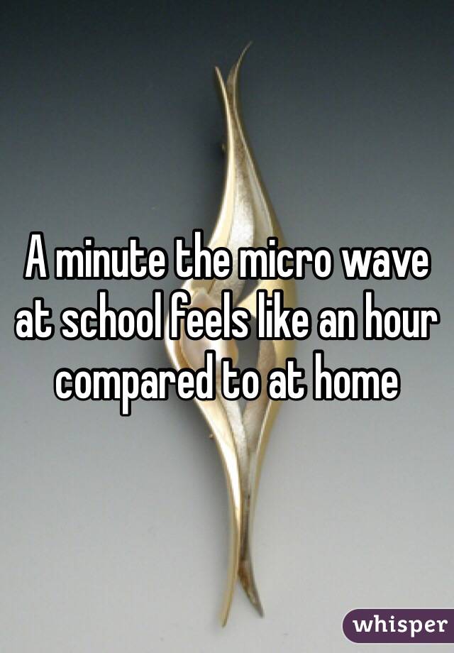 A minute the micro wave at school feels like an hour compared to at home 