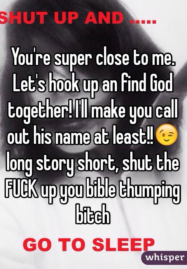 You're super close to me. Let's hook up an find God together! I'll make you call out his name at least!!😉 long story short, shut the FUCK up you bible thumping bitch