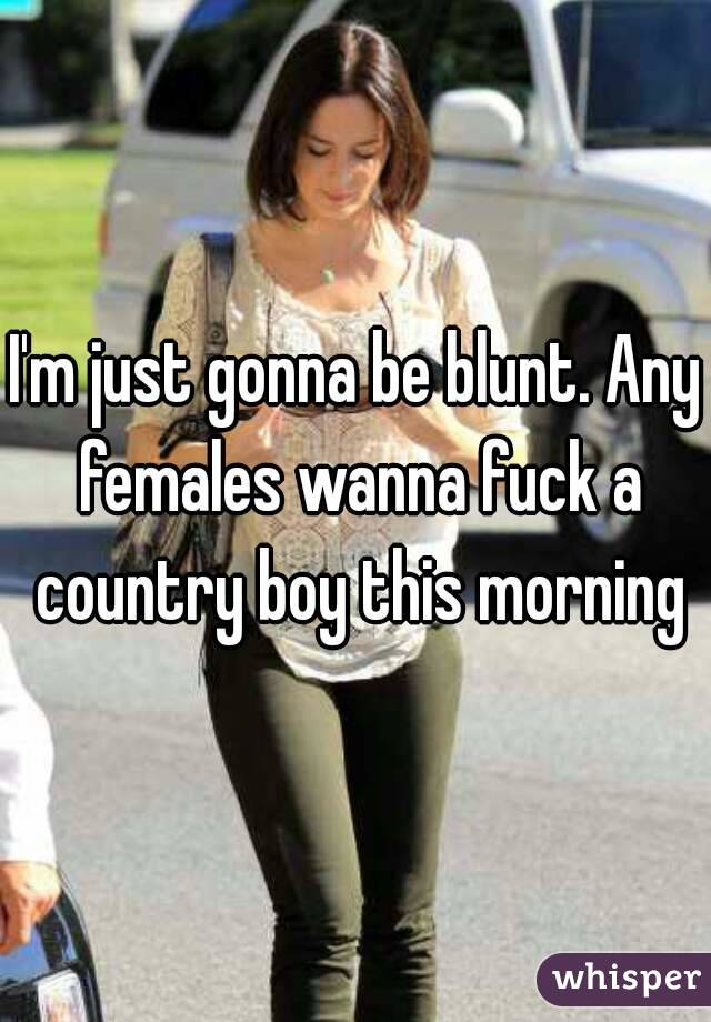 I'm just gonna be blunt. Any females wanna fuck a country boy this morning