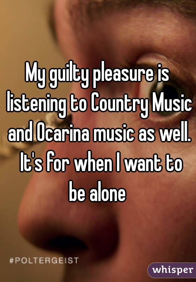 My guilty pleasure is listening to Country Music and Ocarina music as well.  It's for when I want to be alone 