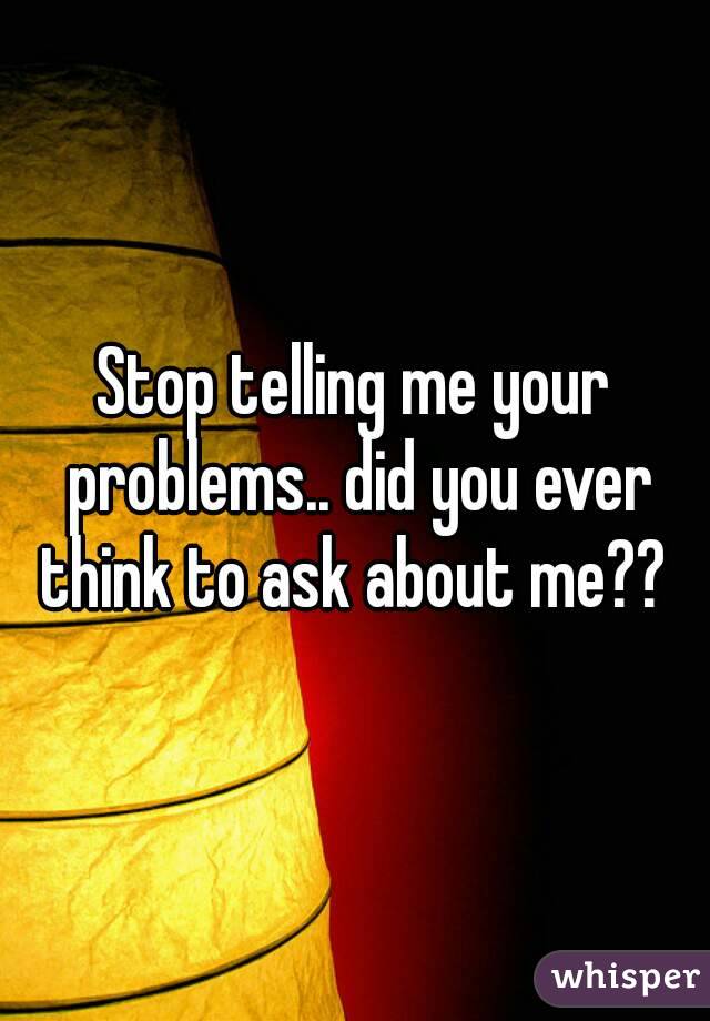 Stop telling me your problems.. did you ever think to ask about me?? 