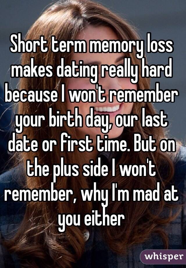 Short term memory loss makes dating really hard because I won't remember your birth day, our last date or first time. But on the plus side I won't remember, why I'm mad at you either