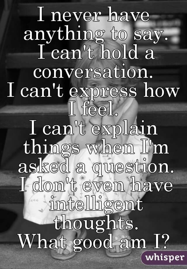I never have anything to say.
 I can't hold a conversation. 
I can't express how I feel. 
I can't explain things when I'm asked a question.
 I don't even have intelligent thoughts.
What good am I?