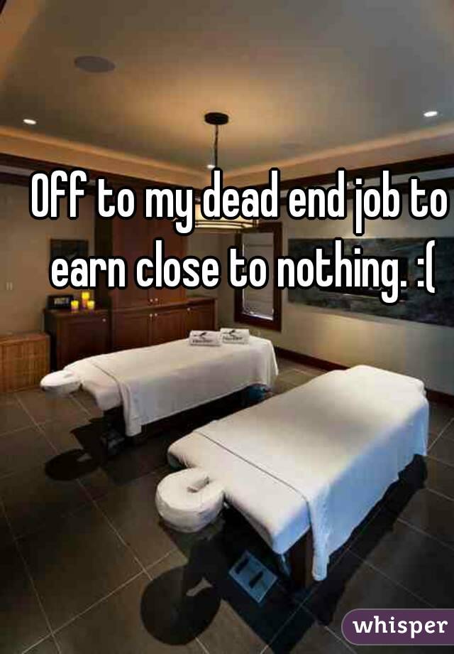 Off to my dead end job to earn close to nothing. :(