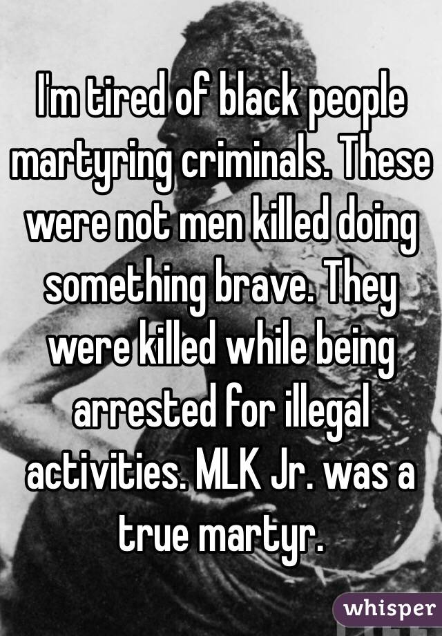 I'm tired of black people martyring criminals. These were not men killed doing something brave. They were killed while being arrested for illegal activities. MLK Jr. was a true martyr. 